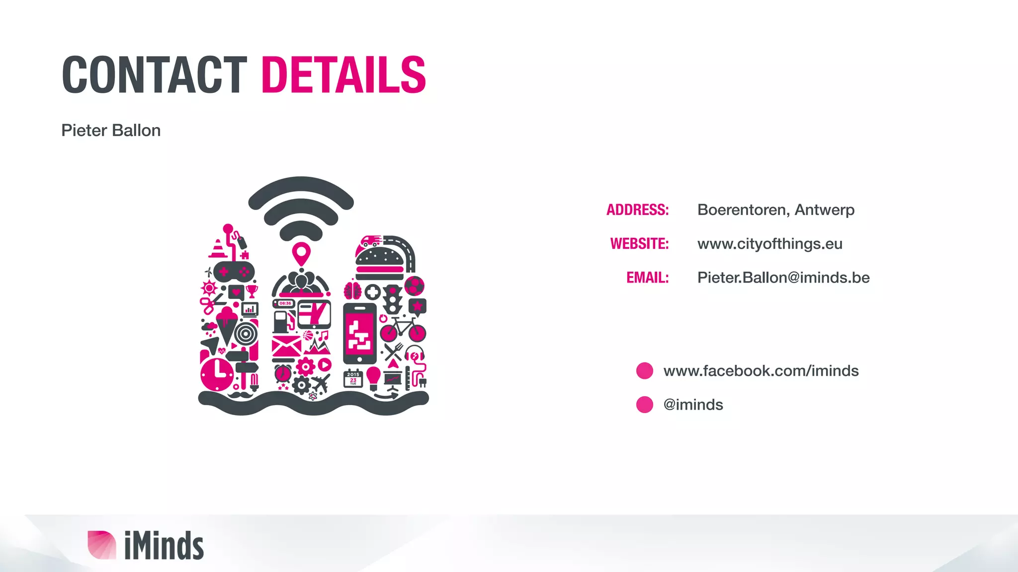 CONTACT DETAILS
Pieter Ballon!
Boerentoren, Antwerp!
www.cityofthings.eu!
Pieter.Ballon@iminds.be!
!
www.facebook.com/iminds!
ADDRESS:
WEBSITE:
EMAIL:
@iminds!
 