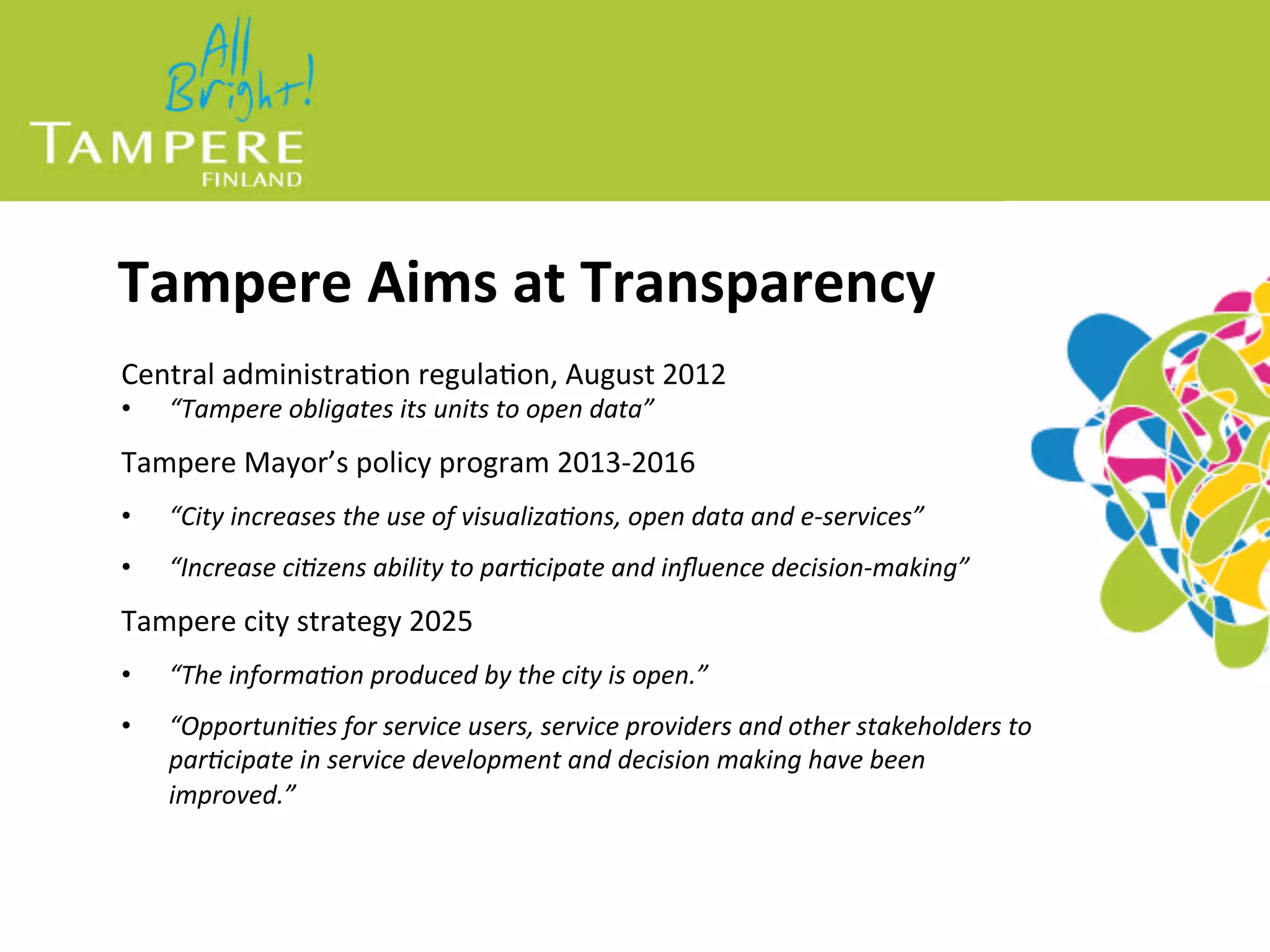 Tampere%Aims%at%Transparency%
Central(administra-on(regula-on,(August(2012(
•  “Tampere(obligates(its(units(to(open(data”(
Tampere(Mayor’s(policy(program(2013=2016(
•  “City(increases(the(use(of(visualiza;ons,(open(data(and(e=services”(
•  “Increase(ci;zens(ability(to(par;cipate(and(inﬂuence(decision=making”(
Tampere(city(strategy(2025(
•  “The(informa;on(produced(by(the(city(is(open.”(
•  “Opportuni;es(for(service(users,(service(providers(and(other(stakeholders(to(
par;cipate(in(service(development(and(decision(making(have(been(
improved.”(
 