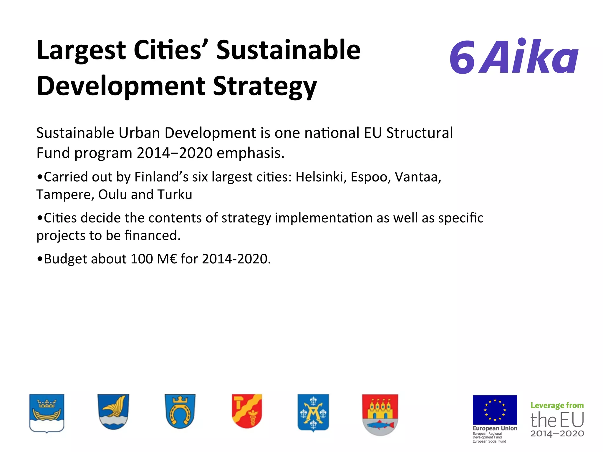 Largest%CiEes’%Sustainable%
Development%Strategy
Sustainable(Urban(Development(is(one(na-onal(EU(Structural(
Fund(program(2014−2020(emphasis.(
• Carried(out(by(Finland’s(six(largest(ci-es:(Helsinki,(Espoo,(Vantaa,(
Tampere,(Oulu(and(Turku(
• Ci-es(decide(the(contents(of(strategy(implementa-on(as(well(as(speciﬁc(
projects(to(be(ﬁnanced.(
• Budget(about(100(M€(for(2014=2020.(
(
 