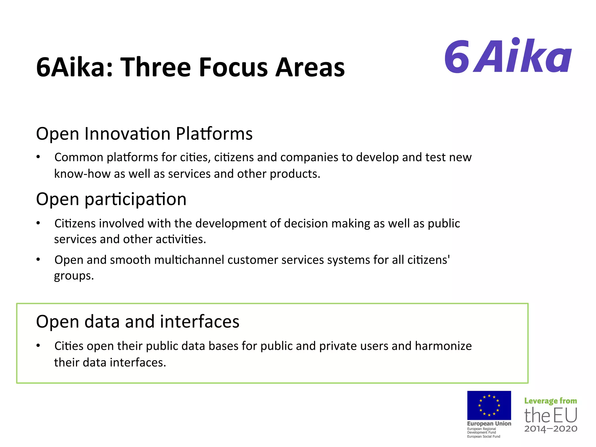 6Aika:%Three%Focus%Areas
Open(Innova-on(Pladorms(
•  Common(pladorms(for(ci-es,(ci-zens(and(companies(to(develop(and(test(new(
know=how(as(well(as(services(and(other(products.((
Open(par-cipa-on(
•  Ci-zens(involved(with(the(development(of(decision(making(as(well(as(public(
services(and(other(ac-vi-es.(
•  Open(and(smooth(mul-channel(customer(services(systems(for(all(ci-zens'(
groups.((
Open(data(and(interfaces(
•  Ci-es(open(their(public(data(bases(for(public(and(private(users(and(harmonize(
their(data(interfaces.
 