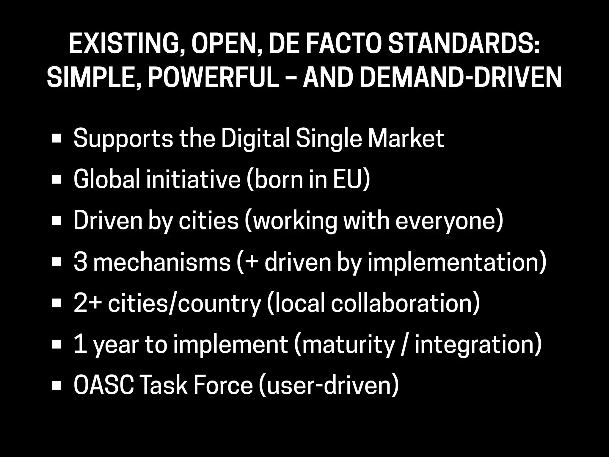 • Supports the Digital Single Market
• Global initiative (born in EU)
• Driven by cities (working with everyone)
• 3 mechanisms (+ driven by implementation)
• 2+ cities/country (local collaboration)
• 1 year to implement (maturity / integration)
• OASC Task Force (user-driven)
EXISTING, OPEN, DE FACTO STANDARDS: 
SIMPLE, POWERFUL – AND DEMAND-DRIVEN
 