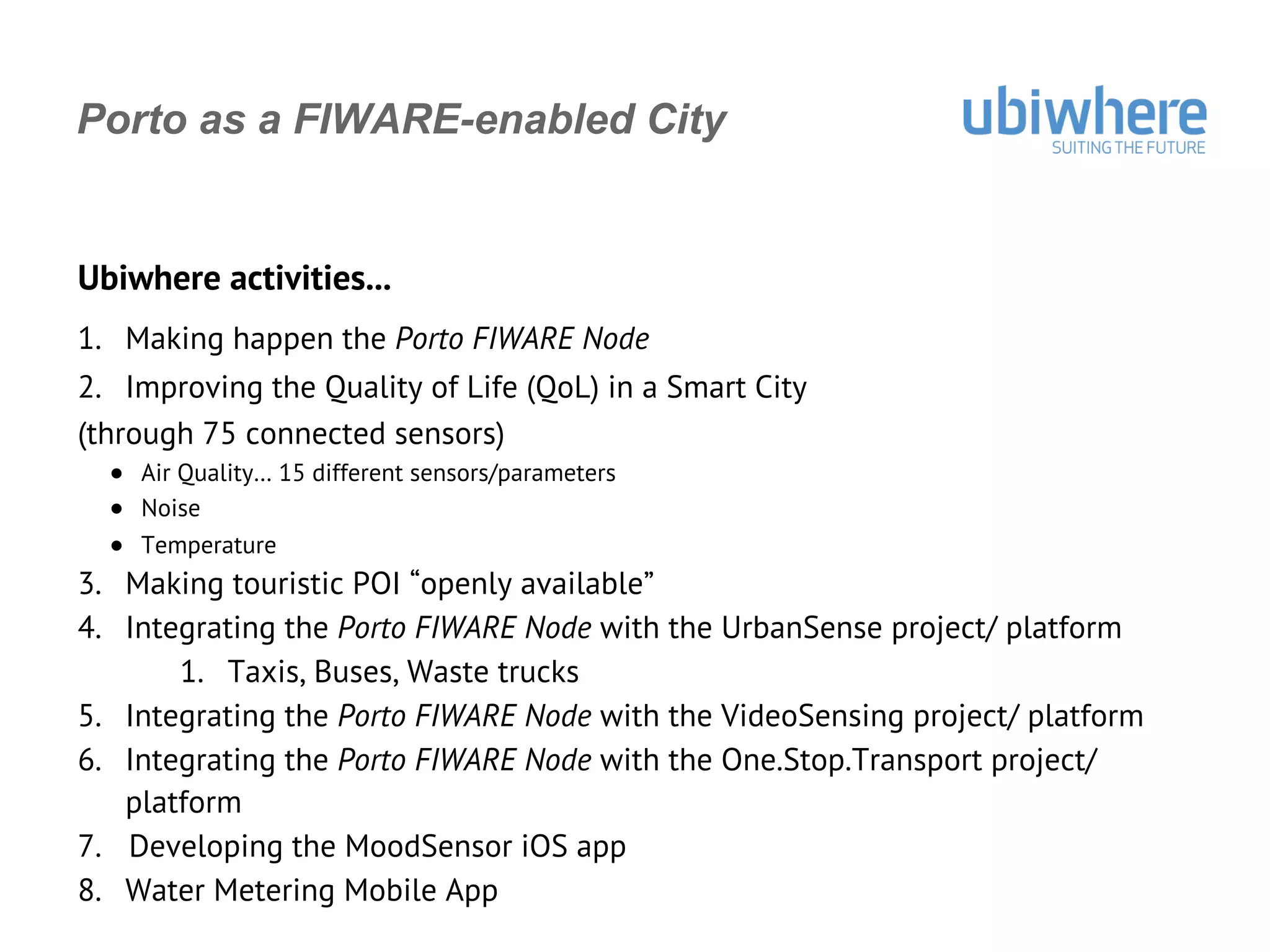 Porto as a FIWARE-enabled City
Ubiwhere activities...
1.  Making happen the Porto FIWARE Node
2.  Improving the Quality of Life (QoL) in a Smart City
(through 75 connected sensors)
●  Air Quality… 15 different sensors/parameters
●  Noise
●  Temperature
3.  Making touristic POI “openly available”
4.  Integrating the Porto FIWARE Node with the UrbanSense project/ platform
1.  Taxis, Buses, Waste trucks
5.  Integrating the Porto FIWARE Node with the VideoSensing project/ platform
6.  Integrating the Porto FIWARE Node with the One.Stop.Transport project/
platform
7.  Developing the MoodSensor iOS app
8.  Water Metering Mobile App
 