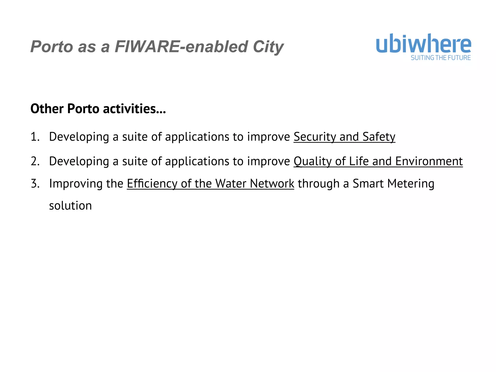 Porto as a FIWARE-enabled City
Other Porto activities...
1.  Developing a suite of applications to improve Security and Safety
2.  Developing a suite of applications to improve Quality of Life and Environment
3.  Improving the Efﬁciency of the Water Network through a Smart Metering
solution
 