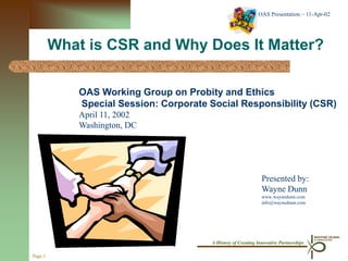 OAS Presentation – 11-Apr-02




         What is CSR and Why Does It Matter?

            OAS Working Group on Probity and Ethics
            Special Session: Corporate Social Responsibility (CSR)
            April 11, 2002
            Washington, DC




                                                               Presented by:
                                                               Wayne Dunn
                                                               www.waynedunn.com
                                                               info@waynedunn.com




                                       A History of Creating Innovative Partnerships

Page 1
 