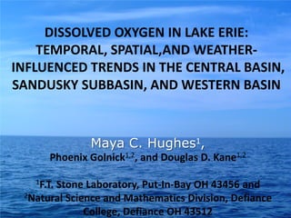 DISSOLVED OXYGEN IN LAKE ERIE:
    TEMPORAL, SPATIAL,AND WEATHER-
INFLUENCED TRENDS IN THE CENTRAL BASIN,
SANDUSKY SUBBASIN, AND WESTERN BASIN


                Maya Hughes
              Maya C. Hughes1,
                   Maya Hughes
      Phoenix Golnick1,2, and Douglas D. Kane1,2

   1F.T.
       Stone Laboratory, Put-In-Bay OH 43456 and
 2Natural Science and Mathematics Division, Defiance

              College, Defiance OH 43512
 