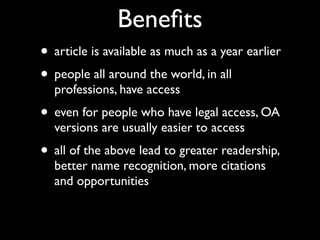 Beneﬁts
• article is available as much as a year earlier
• people all around the world, in all
  professions, have access
• even for people who have legal access, OA
  versions are usually easier to access
• all of the above lead to greater readership,
  better name recognition, more citations
  and opportunities
 