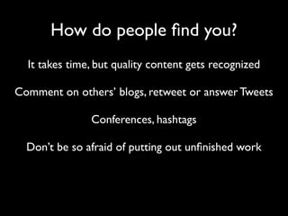 How do people ﬁnd you?
  It takes time, but quality content gets recognized

Comment on others’ blogs, retweet or answer Tweets

               Conferences, hashtags

  Don’t be so afraid of putting out unﬁnished work
 