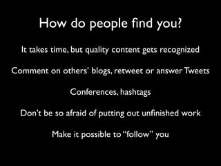 How do people ﬁnd you?
  It takes time, but quality content gets recognized

Comment on others’ blogs, retweet or answer Tweets

               Conferences, hashtags

  Don’t be so afraid of putting out unﬁnished work

          Make it possible to “follow” you
 