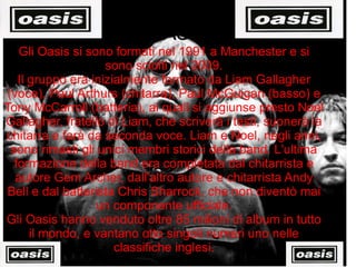 OASIS Gli Oasis si sono formati nel 1991 a Manchester e si sono sciolti nel 2009. Il gruppo era inizialmente formato da Liam Gallagher (voce), Paul Arthurs (chitarra), Paul McGuigan (basso) e Tony McCarroll (batteria), ai quali si aggiunse presto Noel Gallagher, fratello di Liam, che scriverà i testi, suonerà la chitarra e farà da seconda voce. Liam e Noel, negli anni, sono rimasti gli unici membri storici della band. L'ultima formazione della band era completata dal chitarrista e autore Gem Archer, dall'altro autore e chitarrista Andy Bell e dal batterista Chris Sharrock, che non diventò mai un componente ufficiale. Gli Oasis hanno venduto oltre 85 milioni di album in tutto il mondo, e vantano otto singoli numeri uno nelle classifiche inglesi. 