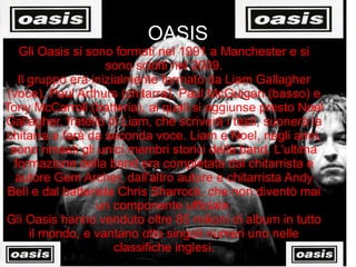 OASIS Gli Oasis si sono formati nel 1991 a Manchester e si sono sciolti nel 2009. Il gruppo era inizialmente formato da Liam Gallagher (voce), Paul Arthurs (chitarra), Paul McGuigan (basso) e Tony McCarroll (batteria), ai quali si aggiunse presto Noel Gallagher, fratello di Liam, che scriverà i testi, suonerà la chitarra e farà da seconda voce. Liam e Noel, negli anni, sono rimasti gli unici membri storici della band. L'ultima formazione della band era completata dal chitarrista e autore Gem Archer, dall'altro autore e chitarrista Andy Bell e dal batterista Chris Sharrock, che non diventò mai un componente ufficiale. Gli Oasis hanno venduto oltre 85 milioni di album in tutto il mondo, e vantano otto singoli numeri uno nelle classifiche inglesi. 