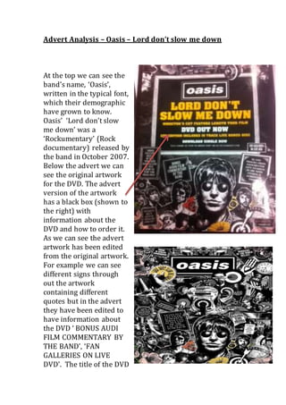 Advert Analysis – Oasis – Lord don’t slow me down 
At the top we can see the 
band’s name, ‘Oasis’, 
written in the typical font, 
which their demographic 
have grown to know. 
Oasis’ ‘Lord don’t slow 
me down’ was a 
‘Rockumentary’ (Rock 
documentary) released by 
the band in October 2007. 
Below the advert we can 
see the original artwork 
for the DVD. The advert 
version of the artwork 
has a black box (shown to 
the right) with 
information about the 
DVD and how to order it. 
As we can see the advert 
artwork has been edited 
from the original artwork. 
For example we can see 
different signs through 
out the artwork 
containing different 
quotes but in the advert 
they have been edited to 
have information about 
the DVD ‘ BONUS AUDI 
FILM COMMENTARY BY 
THE BAND’, ‘FAN 
GALLERIES ON LIVE 
DVD’. The title of the DVD 
 