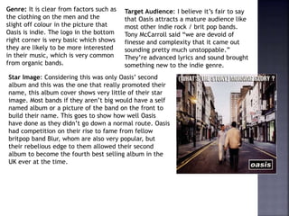Genre: It is clear from factors such as
the clothing on the men and the
slight off colour in the picture that
Oasis is indie. The logo in the bottom
right corner is very basic which shows
they are likely to be more interested
in their music, which is very common
from organic bands.
Star Image: Considering this was only Oasis’ second
album and this was the one that really promoted their
name, this album cover shows very little of their star
image. Most bands if they aren’t big would have a self
named album or a picture of the band on the front to
build their name. This goes to show how well Oasis
have done as they didn’t go down a normal route. Oasis
had competition on their rise to fame from fellow
britpop band Blur, whom are also very popular, but
their rebelious edge to them allowed their second
album to become the fourth best selling album in the
UK ever at the time.
Target Audience: I believe it’s fair to say
that Oasis attracts a mature audience like
most other indie rock / brit pop bands.
Tony McCarroll said “we are devoid of
finesse and complexity that it came out
sounding pretty much unstoppable.”
They’re advanced lyrics and sound brought
something new to the indie genre.
 