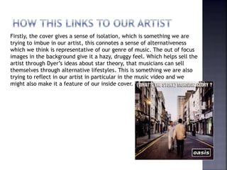 Firstly, the cover gives a sense of isolation, which is something we are
trying to imbue in our artist, this connotes a sense of alternativeness
which we think is representative of our genre of music. The out of focus
images in the background give it a hazy, druggy feel. Which helps sell the
artist through Dyer’s ideas about star theory, that musicians can sell
themselves through alternative lifestyles. This is something we are also
trying to reflect in our artist in particular in the music video and we
might also make it a feature of our inside cover.
 