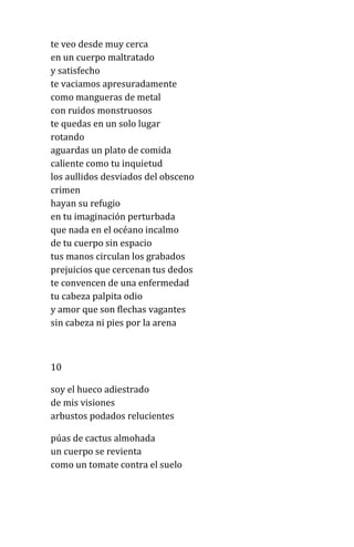 te veo desde muy cerca
en un cuerpo maltratado
y satisfecho
te vaciamos apresuradamente
como mangueras de metal
con ruidos monstruosos
te quedas en un solo lugar
rotando
aguardas un plato de comida
caliente como tu inquietud
los aullidos desviados del obsceno
crimen
hayan su refugio
en tu imaginación perturbada
que nada en el océano incalmo
de tu cuerpo sin espacio
tus manos circulan los grabados
prejuicios que cercenan tus dedos
te convencen de una enfermedad
tu cabeza palpita odio
y amor que son flechas vagantes
sin cabeza ni pies por la arena
10
soy el hueco adiestrado
de mis visiones
arbustos podados relucientes
púas de cactus almohada
un cuerpo se revienta
como un tomate contra el suelo
 
