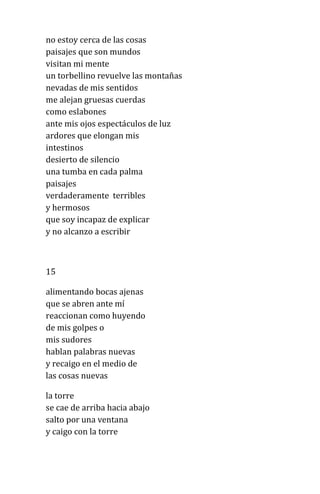 no estoy cerca de las cosas
paisajes que son mundos
visitan mi mente
un torbellino revuelve las montañas
nevadas de mis sentidos
me alejan gruesas cuerdas
como eslabones
ante mis ojos espectáculos de luz
ardores que elongan mis
intestinos
desierto de silencio
una tumba en cada palma
paisajes
verdaderamente terribles
y hermosos
que soy incapaz de explicar
y no alcanzo a escribir
15
alimentando bocas ajenas
que se abren ante mí
reaccionan como huyendo
de mis golpes o
mis sudores
hablan palabras nuevas
y recaigo en el medio de
las cosas nuevas
la torre
se cae de arriba hacia abajo
salto por una ventana
y caigo con la torre
 