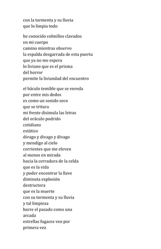 con la tormenta y su lluvia
que lo limpia todo
he conocido colmillos clavados
en mi cuerpo
camino mientras observo
la espalda desgarrada de esta puerta
que ya no me espera
lo liviano que es el prisma
del horror
permite la liviandad del encuentro
el báculo temible que se enreda
por entre mis dedos
es como un sonido seco
que se tritura
mi frente disimula las letras
del oráculo podrido
cotidiano
estático
divago y divago y divago
y mendigo al cielo
corrientes que me eleven
al menos en mirada
hacia la cerradura de la celda
que es la vida
y poder encontrar la llave
diminuta explosión
destructora
que es la muerte
con su tormenta y su lluvia
y tal limpieza
barre el pasado como una
arcada
estrellas fugaces veo por
primera vez
 