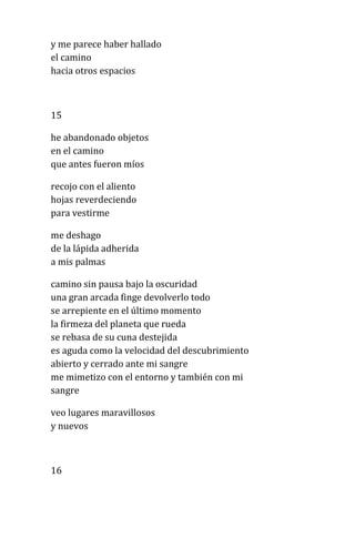y me parece haber hallado
el camino
hacia otros espacios
15
he abandonado objetos
en el camino
que antes fueron míos
recojo con el aliento
hojas reverdeciendo
para vestirme
me deshago
de la lápida adherida
a mis palmas
camino sin pausa bajo la oscuridad
una gran arcada finge devolverlo todo
se arrepiente en el último momento
la firmeza del planeta que rueda
se rebasa de su cuna destejida
es aguda como la velocidad del descubrimiento
abierto y cerrado ante mi sangre
me mimetizo con el entorno y también con mi
sangre
veo lugares maravillosos
y nuevos
16
 