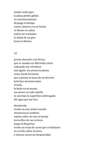 media vuelta gira
la plana piedra gélida
su estremecimiento
despega el tiempo
vacíos cántaros en mi frente
se llenan en calma
ondas me trasladan
la mitad de un giro
hacia el abismo
19
presto atención a las brisas
que se anudan en diferentes sitios
rodeando mis vértebras
una águila me presta la pluma
como dardo hirviente
que sujetará al muro de mi desvelo
helechos desenterrados
el baile
lo bailo en mi mente
sin mover un solo cabello
ni aún bajo la superficie embriagada
del agua que me lava
durmiendo
recibo en este árbol vencido
monstruosas sombras
soplan sobre mi cara el pasaje
terrorífico de sus errores
luego al despertar
siento un trozo de carne que se balancea
en un hilo sobre mi boca
y moscas susurran desquiciadas
 