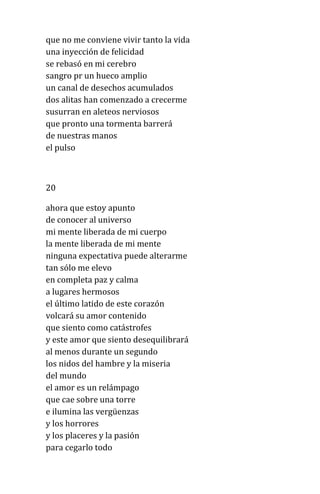 que no me conviene vivir tanto la vida
una inyección de felicidad
se rebasó en mi cerebro
sangro pr un hueco amplio
un canal de desechos acumulados
dos alitas han comenzado a crecerme
susurran en aleteos nerviosos
que pronto una tormenta barrerá
de nuestras manos
el pulso
20
ahora que estoy apunto
de conocer al universo
mi mente liberada de mi cuerpo
la mente liberada de mi mente
ninguna expectativa puede alterarme
tan sólo me elevo
en completa paz y calma
a lugares hermosos
el último latido de este corazón
volcará su amor contenido
que siento como catástrofes
y este amor que siento desequilibrará
al menos durante un segundo
los nidos del hambre y la miseria
del mundo
el amor es un relámpago
que cae sobre una torre
e ilumina las vergüenzas
y los horrores
y los placeres y la pasión
para cegarlo todo
 