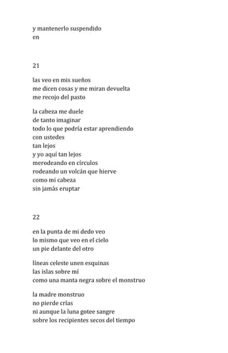 y mantenerlo suspendido
en
21
las veo en mis sueños
me dicen cosas y me miran devuelta
me recojo del pasto
la cabeza me duele
de tanto imaginar
todo lo que podría estar aprendiendo
con ustedes
tan lejos
y yo aquí tan lejos
merodeando en círculos
rodeando un volcán que hierve
como mi cabeza
sin jamás eruptar
22
en la punta de mi dedo veo
lo mismo que veo en el cielo
un pie delante del otro
líneas celeste unen esquinas
las islas sobre mí
como una manta negra sobre el monstruo
la madre monstruo
no pierde crías
ni aunque la luna gotee sangre
sobre los recipientes secos del tiempo
 