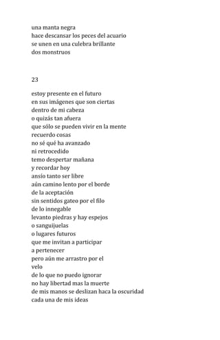 una manta negra
hace descansar los peces del acuario
se unen en una culebra brillante
dos monstruos
23
estoy presente en el futuro
en sus imágenes que son ciertas
dentro de mi cabeza
o quizás tan afuera
que sólo se pueden vivir en la mente
recuerdo cosas
no sé qué ha avanzado
ni retrocedido
temo despertar mañana
y recordar hoy
ansío tanto ser libre
aún camino lento por el borde
de la aceptación
sin sentidos gateo por el filo
de lo innegable
levanto piedras y hay espejos
o sanguijuelas
o lugares futuros
que me invitan a participar
a pertenecer
pero aún me arrastro por el
velo
de lo que no puedo ignorar
no hay libertad mas la muerte
de mis manos se deslizan haca la oscuridad
cada una de mis ideas
 