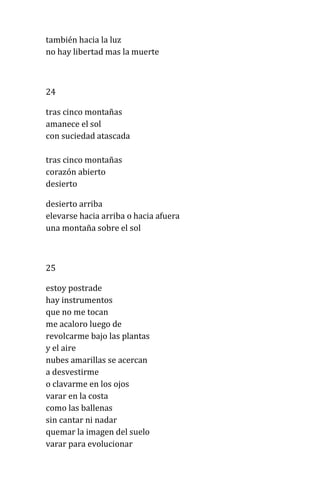 también hacia la luz
no hay libertad mas la muerte
24
tras cinco montañas
amanece el sol
con suciedad atascada
tras cinco montañas
corazón abierto
desierto
desierto arriba
elevarse hacia arriba o hacia afuera
una montaña sobre el sol
25
estoy postrade
hay instrumentos
que no me tocan
me acaloro luego de
revolcarme bajo las plantas
y el aire
nubes amarillas se acercan
a desvestirme
o clavarme en los ojos
varar en la costa
como las ballenas
sin cantar ni nadar
quemar la imagen del suelo
varar para evolucionar
 