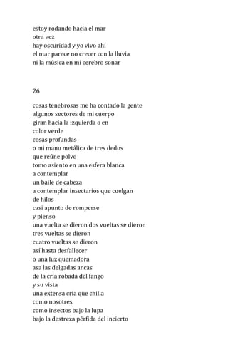 estoy rodando hacia el mar
otra vez
hay oscuridad y yo vivo ahí
el mar parece no crecer con la lluvia
ni la música en mi cerebro sonar
26
cosas tenebrosas me ha contado la gente
algunos sectores de mi cuerpo
giran hacia la izquierda o en
color verde
cosas profundas
o mi mano metálica de tres dedos
que reúne polvo
tomo asiento en una esfera blanca
a contemplar
un baile de cabeza
a contemplar insectarios que cuelgan
de hilos
casi apunto de romperse
y pienso
una vuelta se dieron dos vueltas se dieron
tres vueltas se dieron
cuatro vueltas se dieron
así hasta desfallecer
o una luz quemadora
asa las delgadas ancas
de la cría robada del fango
y su vista
una extensa cría que chilla
como nosotres
como insectos bajo la lupa
bajo la destreza pérfida del incierto
 