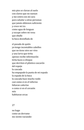 mis pies se clavan al suelo
con clavos que no suenan
y me estiro con mi cara
para saludar a otras personas
que jamás obtienen suficiente
y crece mi ira
como agua de lenguas
y escupe sobre mi vena
que ebulle
la boca desinflada de
el pasado de quién
yo tengo incontables cabellos
que no tiene otro ser vivo
y una larva que tirita
apenas recibe información
tirita luces o chispas
que derriten el plástico cascarón
del espejo
la cascada
ha empapado la punta de mi espada
la espada de la boca
la cascada hace mucho ruido
casi como si en el infierno
faltaran cañerías
o como si en el corazón
mío
habitaran orcas
27
no hago
como un derrame
me siento vaciando-
 