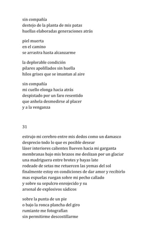 sin compañía
destejo de la planta de mis patas
huellas elaboradas generaciones atrás
piel muerta
en el camino
se arrastra hasta alcanzarme
la deplorable condición
pilares apolillados sin huella
hilos grises que se imantan al aire
sin compañía
mi cuello elonga hacia atrás
despistado por un faro resentido
que anhela desmedirse al placer
y a la venganza
31
estrujo mi cerebro entre mis dedos como un damasco
desprecio todo lo que es posible desear
láser interiores calientes llueven hacia mi garganta
membranas bajo mis brazos me deslizan por un glaciar
una madriguera entre brotes y bayas late
rodeade de setas me retuercen las yemas del sol
finalmente estoy en condiciones de dar amor y recibirlo
mas espuelas ruegan sobre mi pecho callado
y sobre su sepulcro enrojecido y su
arsenal de explosivos sádicos
sobre la punta de un pie
o bajo la ronca plancha del giro
rumiante me fotografían
sin permitirme descostillarme
 