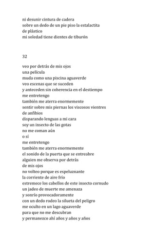 ni desunir cintura de cadera
sobre un dedo de un pie piso la estalactita
de plástico
mi soledad tiene dientes de tiburón
32
veo por detrás de mis ojos
una película
muda como una piscina aguaverde
veo escenas que se suceden
y anteceden sin coherencia en el destiempo
me entretengo
también me aterra enormemente
sentir sobre mis piernas los viscosos vientres
de anfibios
disparando lenguas a mi cara
soy un insecto de las gotas
no me coman aún
o sí
me entretengo
también me aterra enormemente
el sonido de la puerta que se entreabre
alguien me observa por detrás
de mis ojos
no volteo porque es espeluznante
la corriente de aire frío
estremece los cabellos de este insecto cornudo
un jadeo de muerte me amenaza
y sonrío provocadoramente
con un dedo rodeo la silueta del peligro
me oculto en un lago aguaverde
para que no me descubran
y permanezco ahí años y años y años
 