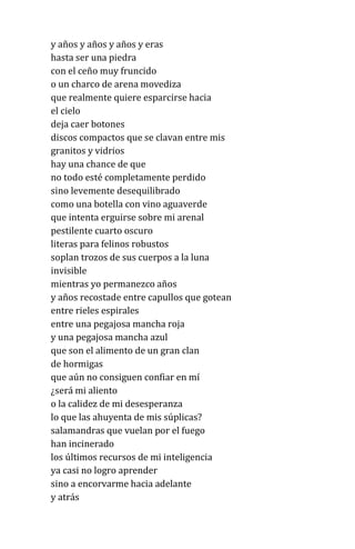 y años y años y años y eras
hasta ser una piedra
con el ceño muy fruncido
o un charco de arena movediza
que realmente quiere esparcirse hacia
el cielo
deja caer botones
discos compactos que se clavan entre mis
granitos y vidrios
hay una chance de que
no todo esté completamente perdido
sino levemente desequilibrado
como una botella con vino aguaverde
que intenta erguirse sobre mi arenal
pestilente cuarto oscuro
literas para felinos robustos
soplan trozos de sus cuerpos a la luna
invisible
mientras yo permanezco años
y años recostade entre capullos que gotean
entre rieles espirales
entre una pegajosa mancha roja
y una pegajosa mancha azul
que son el alimento de un gran clan
de hormigas
que aún no consiguen confiar en mí
¿será mi aliento
o la calidez de mi desesperanza
lo que las ahuyenta de mis súplicas?
salamandras que vuelan por el fuego
han incinerado
los últimos recursos de mi inteligencia
ya casi no logro aprender
sino a encorvarme hacia adelante
y atrás
 