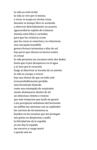 la vida ya está vivida
la vida se vive por sí misma
a veces se ocupa en ciertas cosas
durante su tiempo libre se acomoda
a observar detenidamente un acuario
aguaverdiario repleto de criaturas
maneja unos hilos y carnadas
para que las criaturas crean
que las cosas se conectan y se relacionan
una carcajada inaudible
genera feroces tormentas o días de sol
hay peces que chocan su hocico contra
el cristal
la vida presiona sus escamas entre dos dedos
hasta que el pez desaparece en el agua
y ni otro pez le recuerda
luego al aburrirse se levanta de su asiento
la vida se escapa a vivirse
hay una chance de que no todo esté
irreconciliablemente perdido
sino levemente húmedo
como una estampida de serpientes
siento abalanzarse dentro de mí
un silencioso vómito o veneno
que más temprano que tarde mi guiará
a los precipicios nebulosos del horizonte
un anfibio me amenaza con su esplendor
los cuernos de mi memoria se
hunden en las escamas que me protegen
mis gritos no despiertan a nadie
la felicidad me da la espalda
yo me doy la espalda
me encorvo y ruego morir
o quizás aún no
 