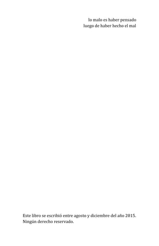 lo malo es haber pensado
luego de haber hecho el mal
Este libro se escribió entre agosto y diciembre del año 2015.
Ningún derecho reservado.
 