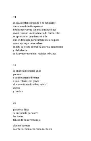 33
el agua contenida tiende a no rebasarse
durante cuánto tiempo más
he de soportarme con mis alucinaciones
en mi corazón un sinnúmero de continentes
se aprietan en una tierra común
que se desangra para sumergirse de a poco
en un agua que no se rebasa
la gota que es la diferencia entre la contención
y el desborde
se ha evaporado de mi recipiente blanco
34
se anuncian cambios en el
porvenir
o son solamente bromas
o comentarios sin gracia
el porvenir me dice date media
vuelta
y camina
35
pavoroso disco
se entromete por entre
las lianas
tensas de mi caverna roja
algunas suenan
acordes demoníacos como roedores
 