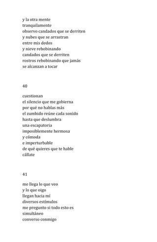 y la otra mente
tranquilamente
observo candados que se derriten
y nubes que se arrastran
entre mis dedos
y nieve rebobinando
candados que se derriten
rostros rebobinando que jamás
se alcanzan a tocar
40
cuestionan
el silencio que me gobierna
por qué no hablas más
el zumbido reúne cada sonido
hasta que deslumbra
una escapatoria
imposiblemente hermosa
y cómoda
e imperturbable
de qué quieres que te hable
cállate
41
me llega lo que veo
y lo que oigo
llegan hacia mí
diversos estímulos
me pregunto si todo esto es
simultáneo
converso conmigo
 