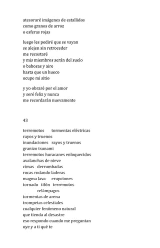 atesoraré imágenes de estallidos
como granos de arroz
o esferas rojas
luego les pediré que se vayan
se alejen sin retroceder
me recostaré
y mis miembros serán del suelo
o babosas y aire
hasta que un hueco
ocupe mi sitio
y yo obraré por el amor
y seré feliz y nunca
me recordarán nuevamente
43
terremotos tormentas eléctricas
rayos y truenos
inundaciones rayos y truenos
granizo tsunami
terremotos huracanes enloquecidos
avalanchas de nieve
cimas derrumbadas
rocas rodando laderas
magma lava erupciones
tornado tifón terremotos
relámpagos
tormentas de arena
trompetas celestiales
cualquier fenómeno natural
que tienda al desastre
eso respondo cuando me preguntan
oye y a ti qué te
 