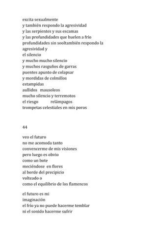 excita sexualmente
y también respondo la agresividad
y las serpientes y sus escamas
y las profundidades que huelen a frío
profundidades sin sooltambién respondo la
agresividad y
el silencio
y mucho mucho silencio
y muchos rasguños de garras
puentes apunto de colapsar
y mordidas de colmillos
estampidas
aullidos mausoleos
mucho silencio y terremotos
el riesgo relámpagos
trompetas celestiales en mis poros
44
veo el futuro
no me acomoda tanto
convencerme de mis visiones
pero luego es obvio
como un bote
meciéndose en flores
al borde del precipicio
volteado o
como el equilibrio de los flamencos
el futuro es mi
imaginación
el frío ya no puede hacerme temblar
ni el sonido hacerme sufrir
 