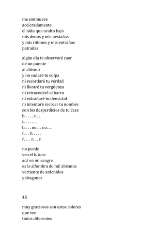 me conmueve
aceleradamente
el nido que oculto bajo
mis dedos y mis pestañas
y mis riñones y mis entrañas
patrañas
algún día te observaré caer
de un puente
al abismo
y no sudaré tu culpa
ni recordaré tu verdad
ni lloraré tu vergüenza
ni retrocederé al barro
ni extrañaré tu densidad
ni intentaré recrear tu nombre
con los desperdicios de tu casa
b. . . . . r. . .
u. . . . . . .
b. . . . no. . . no. . .
n. . . b. . . . .
r. . . . o. . . n
no puedo
veo el futuro
acá en mi sangre
es la alfombra de mil abismos
vertiente de arácnidos
y dragones
45
muy graciosos son estos colores
que veo
todos diferentes
 