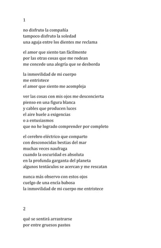 1
no disfruto la compañía
tampoco disfruto la soledad
una aguja entre los dientes me reclama
el amor que siento tan fácilmente
por las otras cosas que me rodean
me concede una alegría que se desborda
la inmovilidad de mi cuerpo
me entristece
el amor que siento me acompleja
ver las cosas con mis ojos me desconcierta
pienso en una figura blanca
y cables que producen luces
el aire huele a exigencias
o a entusiasmos
que no he logrado comprender por completo
el cerebro eléctrico que comparto
con desconocidas bestias del mar
muchas veces naufraga
cuando la oscuridad es absoluta
en la profunda garganta del planeta
algunos tentáculos se acercan y me rescatan
nunca más observo con estos ojos
cuelgo de una encía babosa
la inmovilidad de mi cuerpo me entristece
2
qué se sentirá arrastrarse
por entre gruesos pastos
 