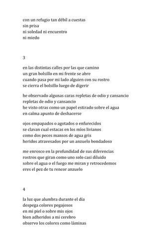 con un refugio tan débil a cuestas
sin prisa
ni soledad ni encuentro
ni miedo
3
en las distintas calles por las que camino
un gran bolsillo en mi frente se abre
cuando pasa por mi lado alguien con su rostro
se cierra el bolsillo luego de digerir
he observado algunas caras repletas de odio y cansancio
repletas de odio y cansancio
he visto otras como un papel estirado sobre el agua
en calma apunto de deshacerse
ojos empapados o agotados o enfurecidos
se clavan cual estacas en los míos livianos
como dos peces mansos de agua gris
heridos atravesados por un anzuelo bondadoso
me enrosco en la profundidad de sus diferencias
rostros que giran como uno solo casi diluido
sobre el agua o el fuego me miran y retrocedemos
eres el pez de tu rencor anzuelo
4
la luz que alumbra durante el día
despega colores pegajosos
en mi piel o sobre mis ojos
bien adheridos a mi cerebro
observo los colores como láminas
 