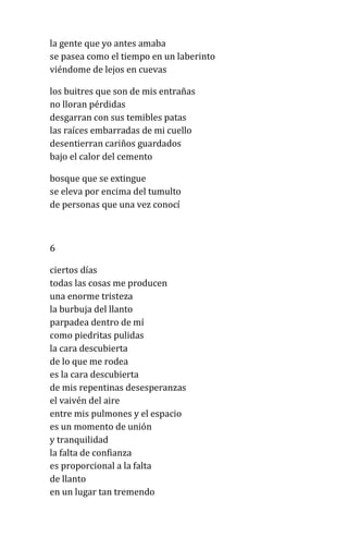 la gente que yo antes amaba
se pasea como el tiempo en un laberinto
viéndome de lejos en cuevas
los buitres que son de mis entrañas
no lloran pérdidas
desgarran con sus temibles patas
las raíces embarradas de mi cuello
desentierran cariños guardados
bajo el calor del cemento
bosque que se extingue
se eleva por encima del tumulto
de personas que una vez conocí
6
ciertos días
todas las cosas me producen
una enorme tristeza
la burbuja del llanto
parpadea dentro de mí
como piedritas pulidas
la cara descubierta
de lo que me rodea
es la cara descubierta
de mis repentinas desesperanzas
el vaivén del aire
entre mis pulmones y el espacio
es un momento de unión
y tranquilidad
la falta de confianza
es proporcional a la falta
de llanto
en un lugar tan tremendo
 