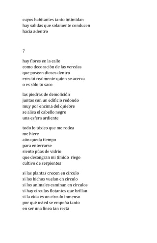 cuyos habitantes tanto intimidan
hay salidas que solamente conducen
hacia adentro
7
hay flores en la calle
como decoración de las veredas
que poseen dioses dentro
eres tú realmente quien se acerca
o es sólo tu saco
las piedras de demolición
juntas son un edificio redondo
muy por encima del quiebre
se alisa el cabello negro
una esfera ardiente
todo lo tóxico que me rodea
me hiere
aún queda tiempo
para enterrarse
siento púas de vidrio
que desangran mi tímido riego
cultivo de serpientes
si las plantas crecen en círculo
si los bichos vuelan en círculo
si los animales caminan en círculos
si hay círculos flotantes que brillan
si la vida es un círculo inmenso
por qué usted se empeña tanto
en ser una línea tan recta
 
