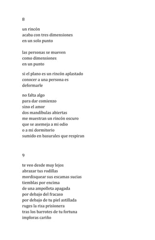 8
un rincón
acaba con tres dimensiones
en un solo punto
las personas se mueven
como dimensiones
en un punto
si el plano es un rincón aplastado
conocer a una persona es
deformarle
no falta algo
para dar comienzo
sino el amor
dos mandíbulas abiertas
me muestran un rincón oscuro
que se asemeja a mi odio
o a mi dormitorio
sumido en basurales que respiran
9
te veo desde muy lejos
abrazar tus rodillas
mordisquear sus escamas sucias
tiemblas por encima
de una ampolleta apagada
por debajo del fracaso
por debajo de tu piel astillada
ruges la risa prisionera
tras los barrotes de tu fortuna
imploras cariño
 