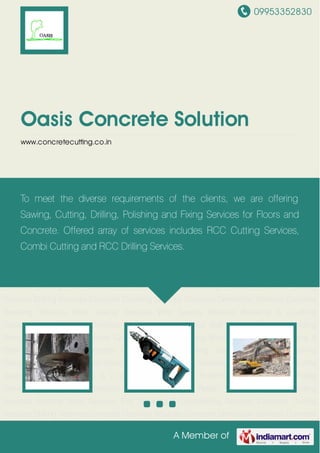 09953352830
A Member of
Oasis Concrete Solution
www.concretecutting.co.in
Concrete Cutting Services Drilling Services Concrete Crushing Services Concrete Demolition
Services Concrete Breaking Services Floor Sawing Services Wire Sawing Services Breaking &
Crushing Services Floor Polishing Services Anchor Fixing Services Wall Sawing
Services Welding Services Rebar Fixing Services Grinding Services Splitting Work Services Fire
Stopping & Dismantling Services Concrete Cutting Services Drilling Services Concrete
Crushing Services Concrete Demolition Services Concrete Breaking Services Floor Sawing
Services Wire Sawing Services Breaking & Crushing Services Floor Polishing Services Anchor
Fixing Services Wall Sawing Services Welding Services Rebar Fixing Services Grinding
Services Splitting Work Services Fire Stopping & Dismantling Services Concrete Cutting
Services Drilling Services Concrete Crushing Services Concrete Demolition Services Concrete
Breaking Services Floor Sawing Services Wire Sawing Services Breaking & Crushing
Services Floor Polishing Services Anchor Fixing Services Wall Sawing Services Welding
Services Rebar Fixing Services Grinding Services Splitting Work Services Fire Stopping &
Dismantling Services Concrete Cutting Services Drilling Services Concrete Crushing
Services Concrete Demolition Services Concrete Breaking Services Floor Sawing Services Wire
Sawing Services Breaking & Crushing Services Floor Polishing Services Anchor Fixing
Services Wall Sawing Services Welding Services Rebar Fixing Services Grinding
Services Splitting Work Services Fire Stopping & Dismantling Services Concrete Cutting
Services Drilling Services Concrete Crushing Services Concrete Demolition Services Concrete
To meet the diverse requirements of the clients, we are offering
Sawing, Cutting, Drilling, Polishing and Fixing Services for Floors and
Concrete. Offered array of services includes RCC Cutting Services,
Combi Cutting and RCC Drilling Services.
 