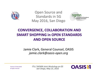 ITU / NGMN Joint Workshop on OS
San Diego, May 25, 2016
Portions © 2016 OASIS 
All rights reserved
Open Source and 
Standards in 5G 
May 2016, San Diego
CONVERGENCE, COLLABORATION AND 
SMART SHOPPING in OPEN STANDARDS 
AND OPEN SOURCE 
Jamie Clark, General Counsel, OASIS
jamie.clark@oasis‐open.org
 
