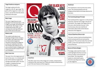 Front covr
Target Audience and genre
The target audience forthis
magazine isthe 25+ age range.The
genre of the magazine isindie-rock
music,I can tell thisfromthe artists
featuredonthe cover.
Main Image
The main image featuresLiam
Gallagherfromthe band‘Oasis’.The
image isverylarge,and followsthe
rule of thirds.The image isin the
middle pane of the cover,asit
overlapsandunderlapsdifferent
parts of the textonthe cover.
Model credit
The model creditaboutLiam
bringingashotgunhome intrigues
the reader,and makesthemwant
to findoutwhat happened.
Therefore,theybuythe magazine
so theycan readabout the story.
Thisintriguesthe audience asitis
veryunusual tohave a shotgun,and
theysurelywouldn’texpectitfrom
Liam Gallagher.
Main CoverLine
The cover line isthe largestpiece of
texton the cover.It isin block,bold
text whichstandsout againstthe
redlogo andmodel credit.Thistext
islarge as itdisplaysthe main
feature of the magazine.
Colours/Typefaces/House style
The cover containsmainlyredandblacktext,
whichcontrastswiththe primarilywhite
background.Thiscontrastmakesthe textlook
bolder,asdoesthe capitalisationof certain
areas of the text.
Masthead
The mastheadisin the top leftcornerof the
cover.The contrast betweenthe red
backgroundand white textdrawsattentionto
the cover.
The GutenbergDesignPrinciple
The mastheadof the magazine isinthe primary
focal area, withthe mainimage inthe axisof
orientation.The image isthe largestitemon
the cover,whichattracts the eye.Inthe
terminal area,there are small bitsof
informationaboutotherartiststhatare
featuredinthe magazine.
Coverlines
The other coverlinesonthe image are insmaller,redtextwhich
contraststo the maincoverline.These are smallerasthese artists
aren’tthe mainfeaturesof the magazine.
Banners/Flashes/badges
The badge underneaththe model
credithighlightsthatthere are two
coversto collect,one of Liamand
one of Noel.Thismayattract
readersto collectbothcopies,
therefore spendingmore money
on the magazine.
 