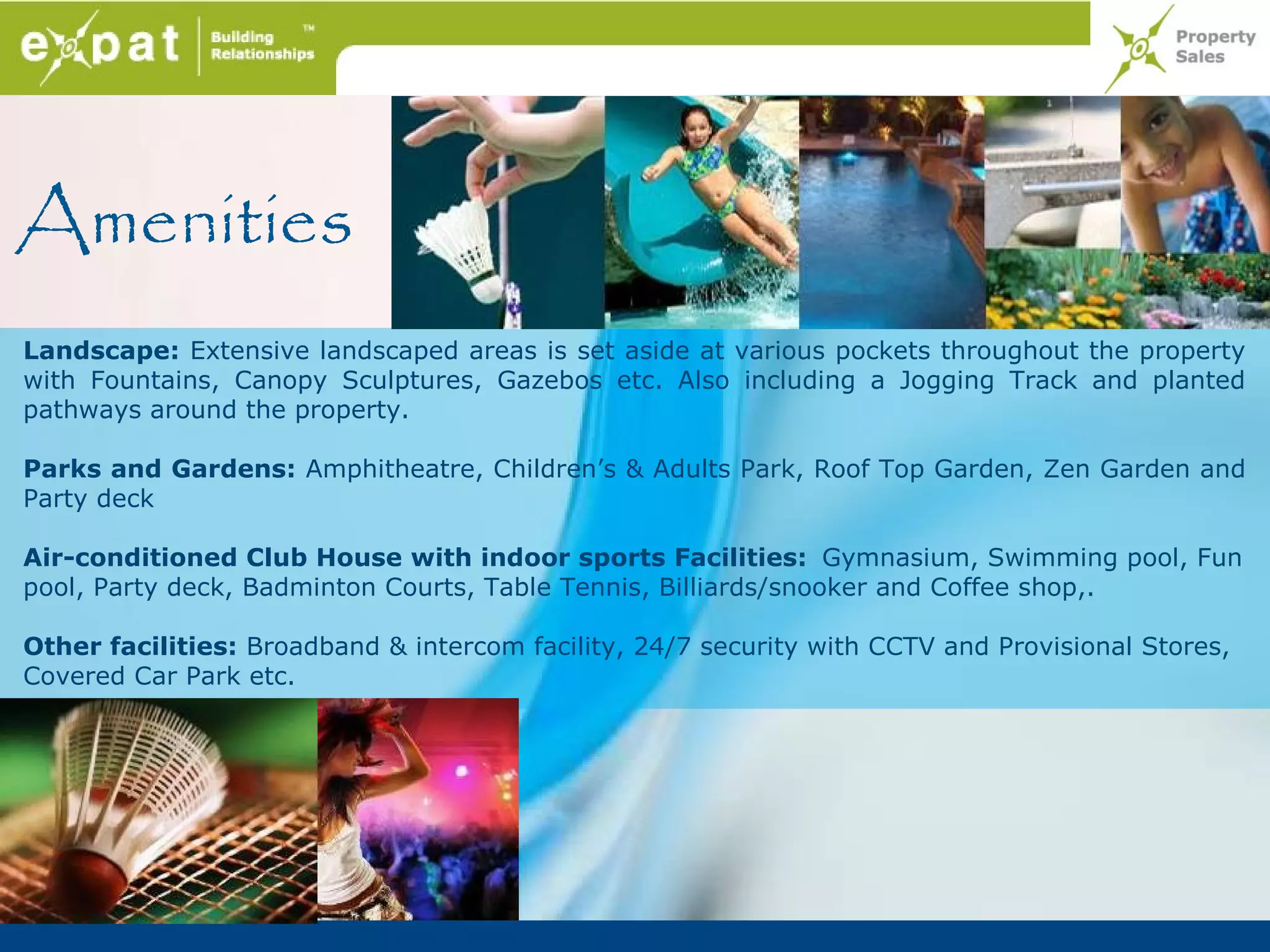 Amenities
Landscape: Extensive landscaped areas is set aside at various pockets throughout the property
with Fountains, Canopy Sculptures, Gazebos etc. Also including a Jogging Track and planted
pathways around the property.

Parks and Gardens: Amphitheatre, Children’s & Adults Park, Roof Top Garden, Zen Garden and
Party deck

Air-conditioned Club House with indoor sports Facilities: Gymnasium, Swimming pool, Fun
pool, Party deck, Badminton Courts, Table Tennis, Billiards/snooker and Coffee shop,.

Other facilities: Broadband & intercom facility, 24/7 security with CCTV and Provisional Stores,
Covered Car Park etc.
 