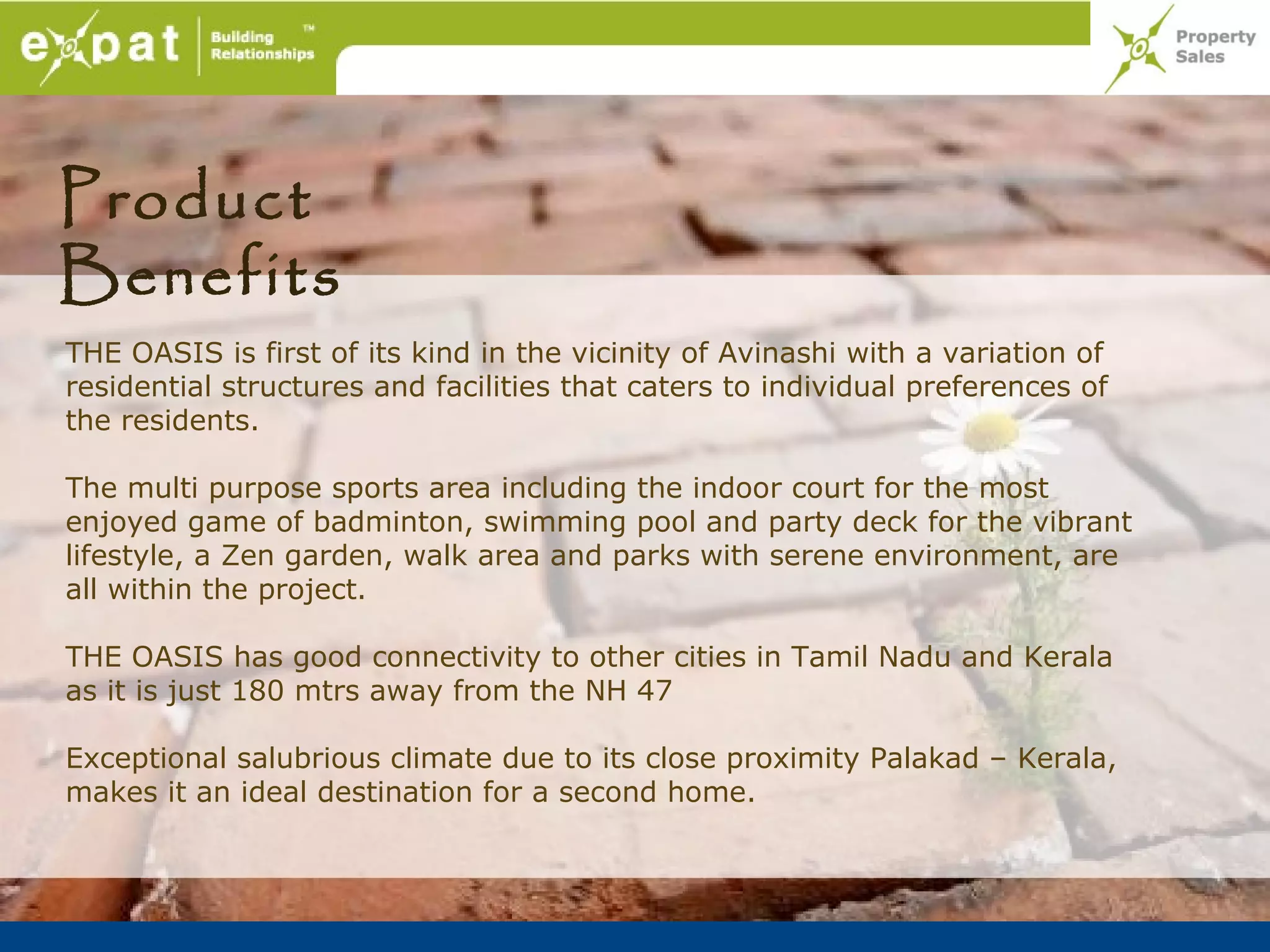 Product
Benefits
THE OASIS is first of its kind in the vicinity of Avinashi with a variation of
residential structures and facilities that caters to individual preferences of
the residents.

The multi purpose sports area including the indoor court for the most
enjoyed game of badminton, swimming pool and party deck for the vibrant
lifestyle, a Zen garden, walk area and parks with serene environment, are
all within the project.

THE OASIS has good connectivity to other cities in Tamil Nadu and Kerala
as it is just 180 mtrs away from the NH 47

Exceptional salubrious climate due to its close proximity Palakad – Kerala,
makes it an ideal destination for a second home.
 