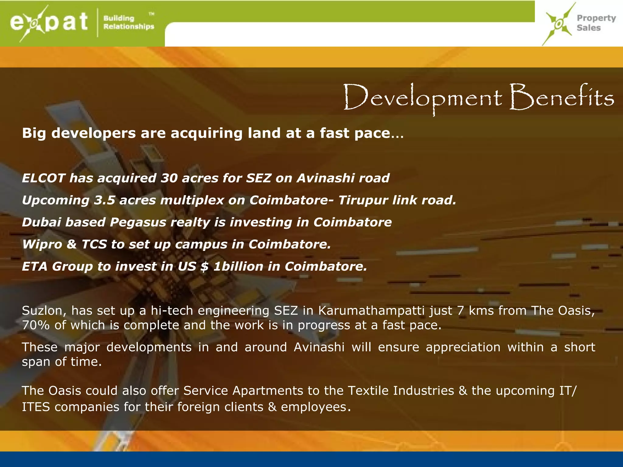 Development Benefits
Big developers are acquiring land at a fast pace…


ELCOT has acquired 30 acres for SEZ on Avinashi road
Upcoming 3.5 acres multiplex on Coimbatore- Tirupur link road.
Dubai based Pegasus realty is investing in Coimbatore
Wipro & TCS to set up campus in Coimbatore.
ETA Group to invest in US $ 1billion in Coimbatore.


Suzlon, has set up a hi-tech engineering SEZ in Karumathampatti just 7 kms from The Oasis,
70% of which is complete and the work is in progress at a fast pace.
These major developments in and around Avinashi will ensure appreciation within a short
span of time.

The Oasis could also offer Service Apartments to the Textile Industries & the upcoming IT/
ITES companies for their foreign clients & employees .
 