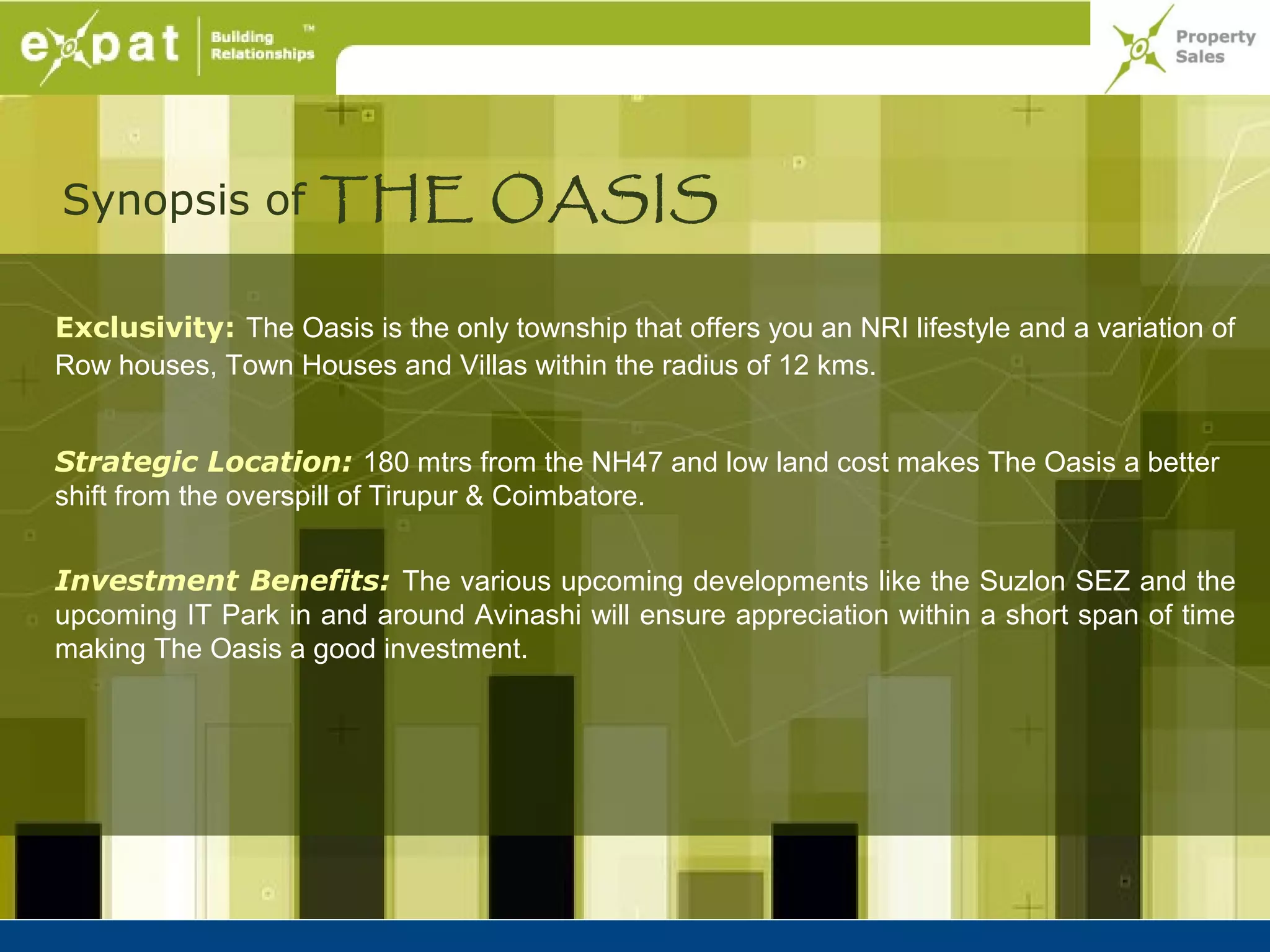 Synopsis of THE OASIS

Exclusivity: The Oasis is the only township that offers you an NRI lifestyle and a variation of
Row houses, Town Houses and Villas within the radius of 12 kms.


Strategic Location: 180 mtrs from the NH47 and low land cost makes The Oasis a better
shift from the overspill of Tirupur & Coimbatore.


Investment Benefits: The various upcoming developments like the Suzlon SEZ and the
upcoming IT Park in and around Avinashi will ensure appreciation within a short span of time
making The Oasis a good investment.
 